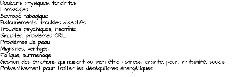 Douleurs physiques, tendinites Lombalgies Sevrage tabagique Ballonnements, troubles digestifs Troubles psychiques, insomnie Sinusites, problèmes ORL Problèmes de peau Migraines, vertiges Fatigue, surmenage Gestion des émotions qui nuisent au bien être : stress, crainte, peur, irritabilité, soucis Préventivement pour traiter les déséquilibres énergétiques. 